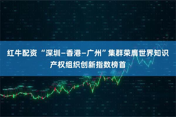 红牛配资 “深圳—香港—广州”集群荣膺世界知识产权组织创新指数榜首