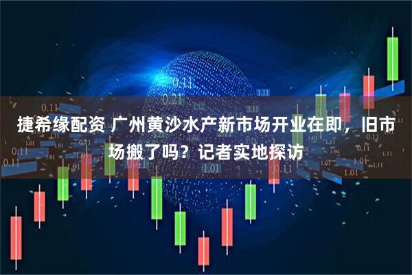 捷希缘配资 广州黄沙水产新市场开业在即，旧市场搬了吗？记者实地探访