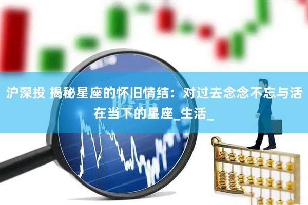 沪深投 揭秘星座的怀旧情结：对过去念念不忘与活在当下的星座_生活_