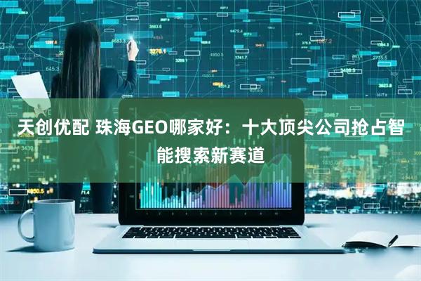天创优配 珠海GEO哪家好：十大顶尖公司抢占智能搜索新赛道