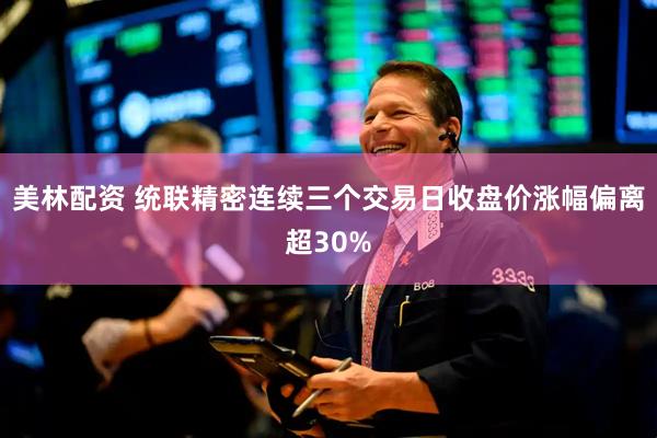 美林配资 统联精密连续三个交易日收盘价涨幅偏离超30%