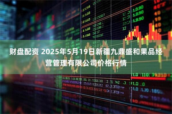 财盘配资 2025年5月19日新疆九鼎盛和果品经营管理有限公司价格行情