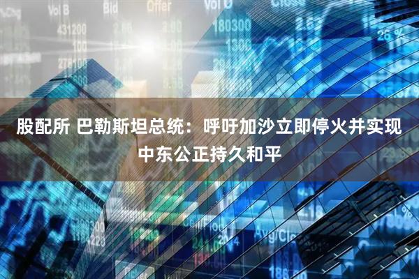 股配所 巴勒斯坦总统：呼吁加沙立即停火并实现中东公正持久和平