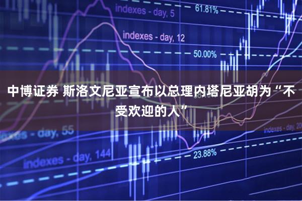 中博证券 斯洛文尼亚宣布以总理内塔尼亚胡为“不受欢迎的人”