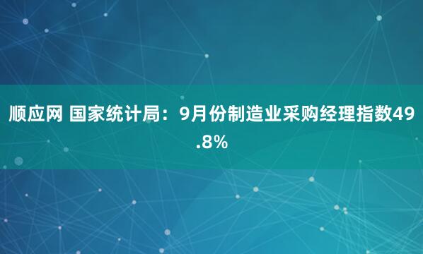 顺应网 国家统计局：9月份制造业采购经理指数49.8%