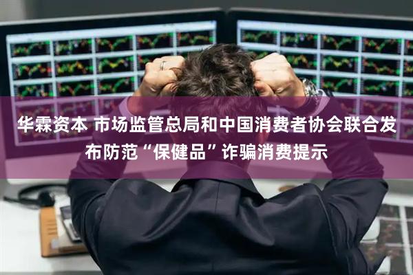 华霖资本 市场监管总局和中国消费者协会联合发布防范“保健品”诈骗消费提示