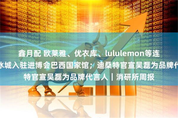 鑫月配 欧莱雅、优衣库、lululemon等连续亮相进博;蜜雪冰城入驻进博会巴西国家馆;迪桑特官宣吴磊为品牌代言人|消研所周报