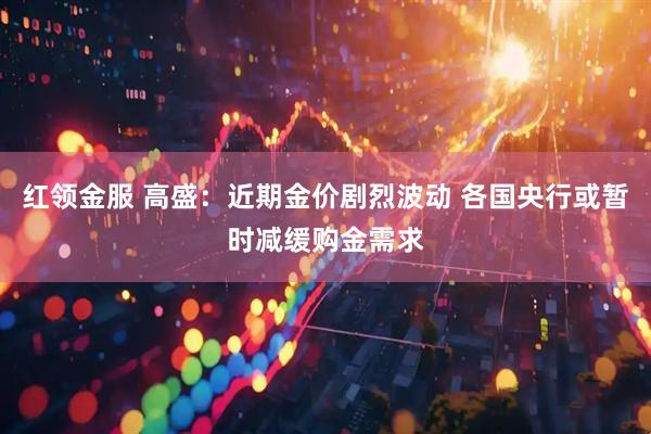红领金服 高盛：近期金价剧烈波动 各国央行或暂时减缓购金需求