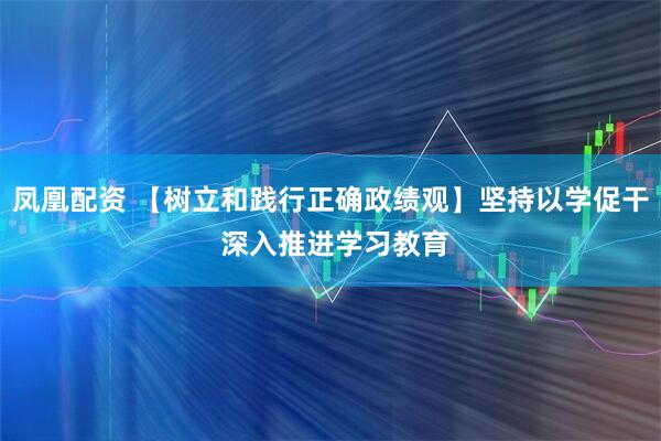 凤凰配资 【树立和践行正确政绩观】坚持以学促干 深入推进学习教育