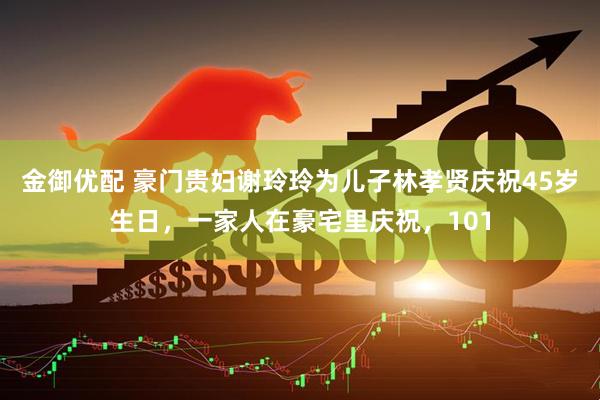 金御优配 豪门贵妇谢玲玲为儿子林孝贤庆祝45岁生日，一家人在豪宅里庆祝，101