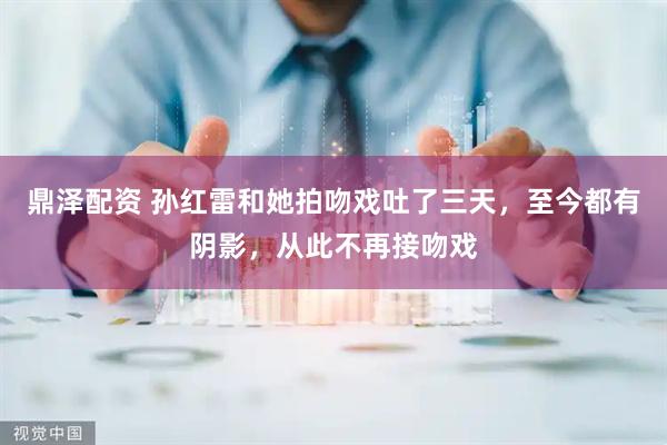 鼎泽配资 孙红雷和她拍吻戏吐了三天，至今都有阴影，从此不再接吻戏